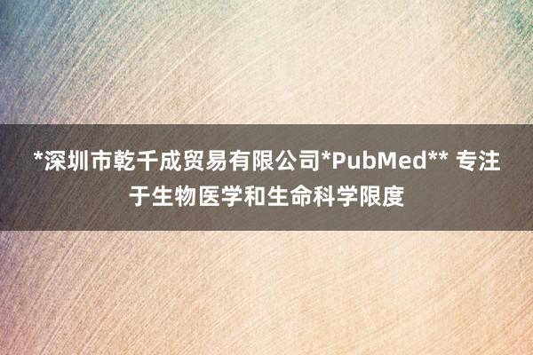 *深圳市乾千成贸易有限公司*PubMed** 专注于生物医学和生命科学限度
