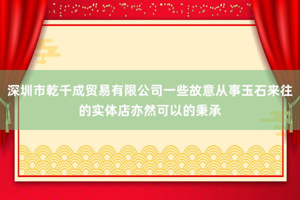 深圳市乾千成贸易有限公司一些故意从事玉石来往的实体店亦然可以的秉承
